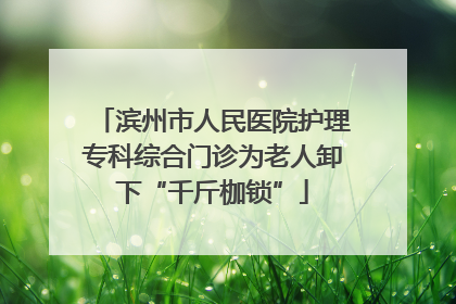 滨州市人民医院护理专科综合门诊为老人卸下“千斤枷锁”
