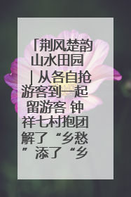 荆风楚韵 山水田园｜从各自抢游客到一起留游客 钟祥七村抱团解了“乡愁”添了“乡酬”
