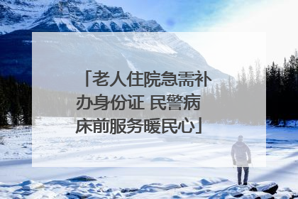 老人住院急需补办身份证 民警病床前服务暖民心