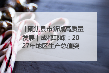 聚焦县市新城高质量发展｜成都邛崃：2027年地区生产总值突破550亿元、建成五百亿级园区