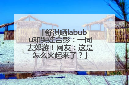 舒淇晒labubu和哭娃合影：一同去郊游！网友：这是怎么火起来了？