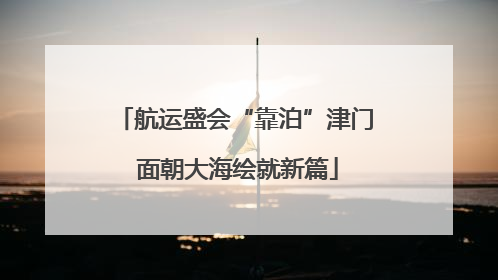 航运盛会“靠泊”津门 面朝大海绘就新篇