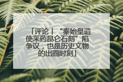 评论丨“秦始皇遣使采药昆仑石刻”陷争议，也是历史文物的出圈时刻