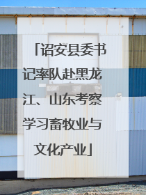 诏安县委书记率队赴黑龙江、山东考察学习畜牧业与文化产业