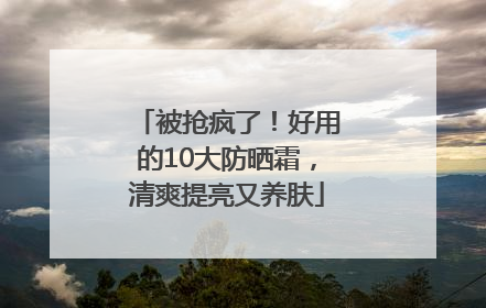 被抢疯了！好用的10大防晒霜，清爽提亮又养肤
