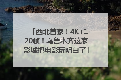 西北首家！4K+120帧！乌鲁木齐这家影城把电影玩明白了