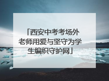 西安中考考场外 老师用爱与坚守为学生编织守护网