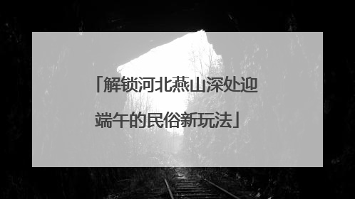 解锁河北燕山深处迎端午的民俗新玩法