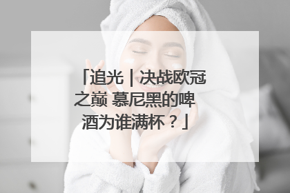追光｜决战欧冠之巅 慕尼黑的啤酒为谁满杯？