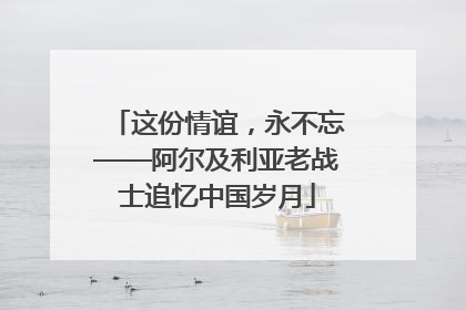 这份情谊，永不忘——阿尔及利亚老战士追忆中国岁月