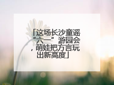 这场长沙童谣“六一”游园会，萌娃把方言玩出新高度