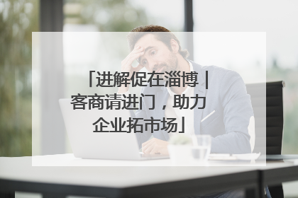 进解促在淄博｜客商请进门，助力企业拓市场