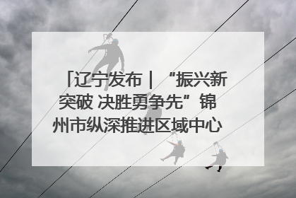 辽宁发布｜“振兴新突破 决胜勇争先”锦州市纵深推进区域中心城市建设 打造高质量发展新增长极