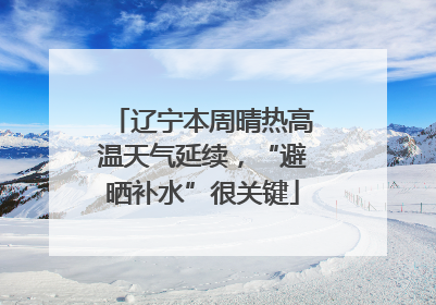 辽宁本周晴热高温天气延续，“避晒补水”很关键