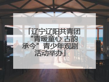辽宁辽阳共青团“青暖童心 古韵承今”青少年观剧活动举办