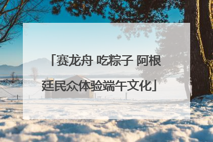 赛龙舟 吃粽子 阿根廷民众体验端午文化
