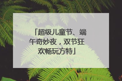超级儿童节、端午奇妙夜，双节狂欢畅玩方特