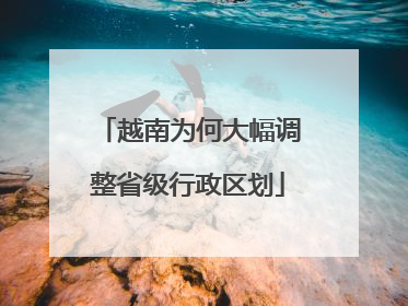 越南为何大幅调整省级行政区划