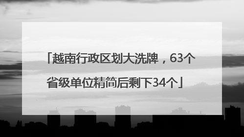 越南行政区划大洗牌，63个省级单位精简后剩下34个