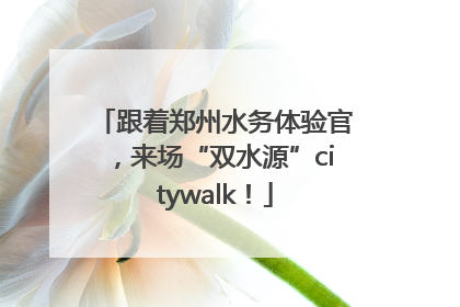 跟着郑州水务体验官，来场“双水源”citywalk！
