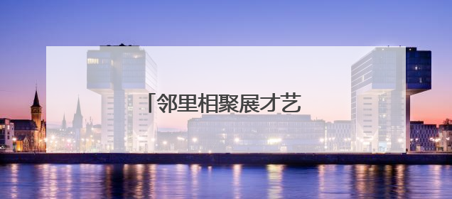邻里相聚展才艺 文化共融绘温情