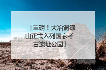 重磅！大冶铜绿山正式入列国家考古遗址公园