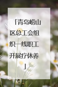 青岛崂山区总工会组织一线职工开展疗休养