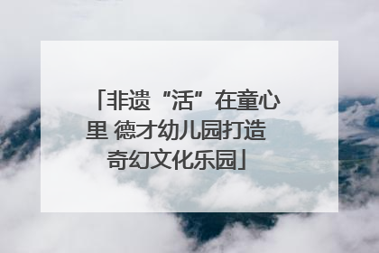 非遗“活”在童心里 德才幼儿园打造奇幻文化乐园