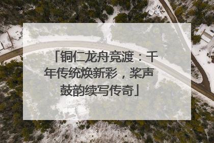 铜仁龙舟竞渡：千年传统焕新彩，桨声鼓韵续写传奇