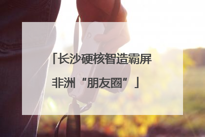 长沙硬核智造霸屏非洲“朋友圈”