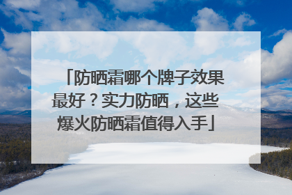 防晒霜哪个牌子效果最好？实力防晒，这些爆火防晒霜值得入手