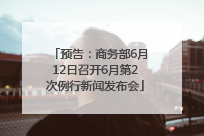 预告：商务部6月12日召开6月第2次例行新闻发布会