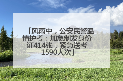 风雨中，公安民警温情护考：加急制发身份证414张，紧急送考1590人次