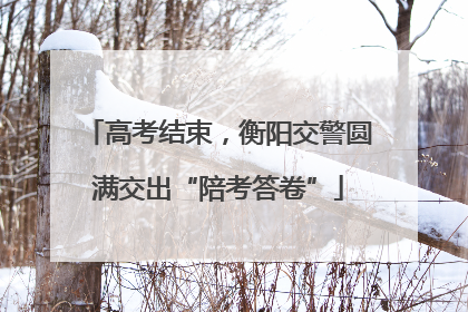 高考结束，衡阳交警圆满交出“陪考答卷”
