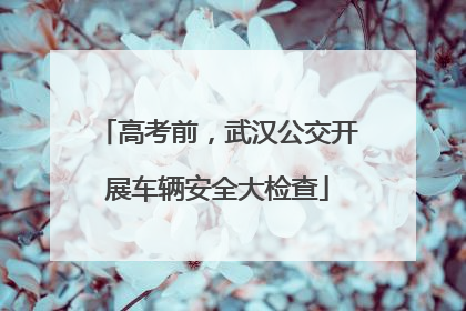 高考前，武汉公交开展车辆安全大检查