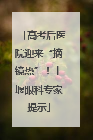高考后医院迎来“摘镜热”！十堰眼科专家提示