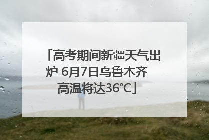 高考期间新疆天气出炉 6月7日乌鲁木齐高温将达36℃