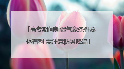 高考期间新疆气象条件总体有利 需注意防暑降温