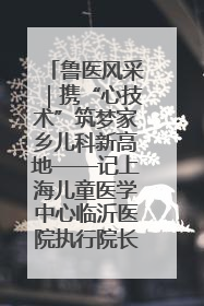 鲁医风采｜携“心技术”筑梦家乡儿科新高地——记上海儿童医学中心临沂医院执行院长、副主任医师孙琦
