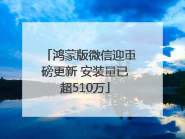 鸿蒙版微信迎重磅更新 安装量已超510万
