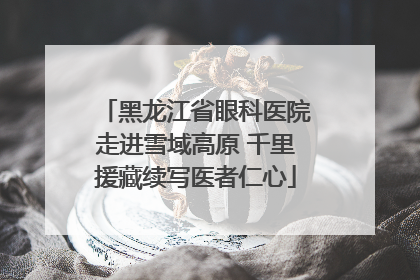 黑龙江省眼科医院走进雪域高原 千里援藏续写医者仁心