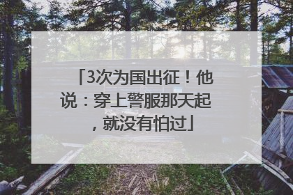 3次为国出征！他说：穿上警服那天起，就没有怕过