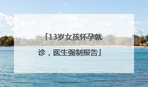13岁女孩怀孕就诊，医生强制报告