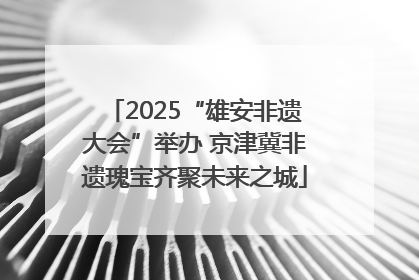 2025“雄安非遗大会”举办 京津冀非遗瑰宝齐聚未来之城