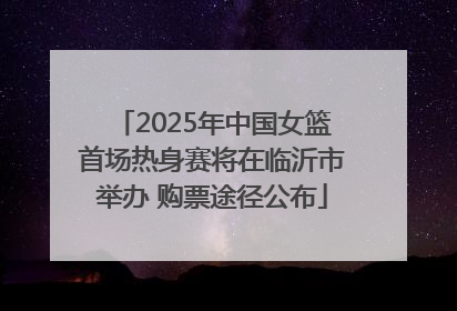 2025年中国女篮首场热身赛将在临沂市举办 购票途径公布