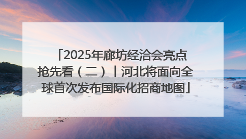 2025年廊坊经洽会亮点抢先看（二）丨河北将面向全球首次发布国际化招商地图