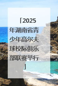 2025年湖南省青少年高尔夫球校际俱乐部联赛举行