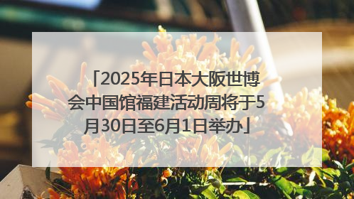 2025年日本大阪世博会中国馆福建活动周将于5月30日至6月1日举办