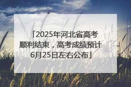 2025年河北省高考顺利结束，高考成绩预计6月25日左右公布