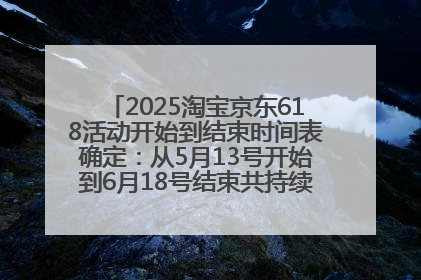 2025淘宝京东618活动开始到结束时间表确定：从5月13号开始到6月18号结束共持续37天附618红包口令及选购攻略一览
